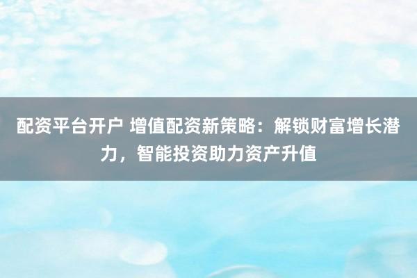 配资平台开户 增值配资新策略：解锁财富增长潜力，智能投资助力资产升值