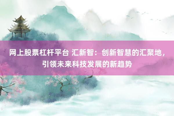 网上股票杠杆平台 汇新智：创新智慧的汇聚地，引领未来科技发展的新趋势