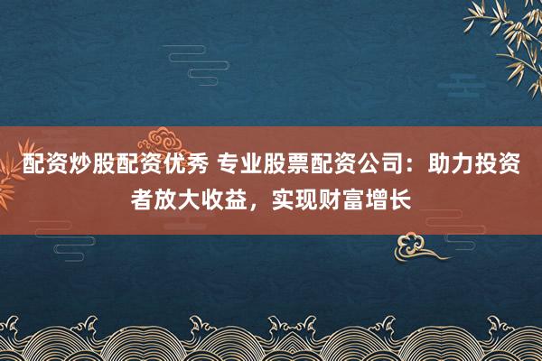 配资炒股配资优秀 专业股票配资公司：助力投资者放大收益，实现财富增长