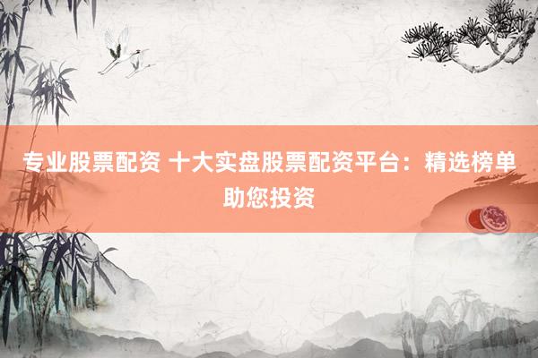 专业股票配资 十大实盘股票配资平台：精选榜单助您投资