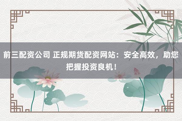 前三配资公司 正规期货配资网站：安全高效，助您把握投资良机！
