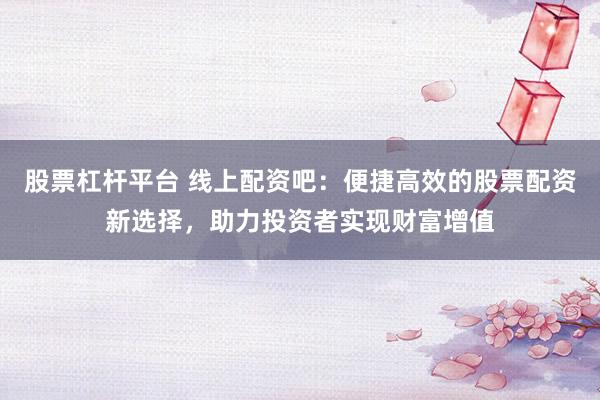 股票杠杆平台 线上配资吧：便捷高效的股票配资新选择，助力投资者实现财富增值