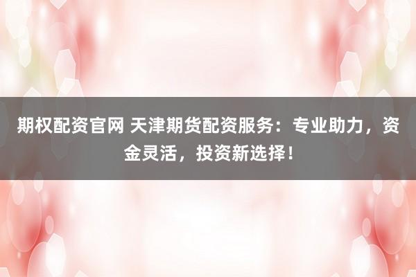 期权配资官网 天津期货配资服务：专业助力，资金灵活，投资新选择！