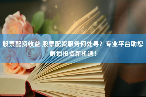 股票配资收益 股票配资服务何处寻？专业平台助您解锁投资新机遇！