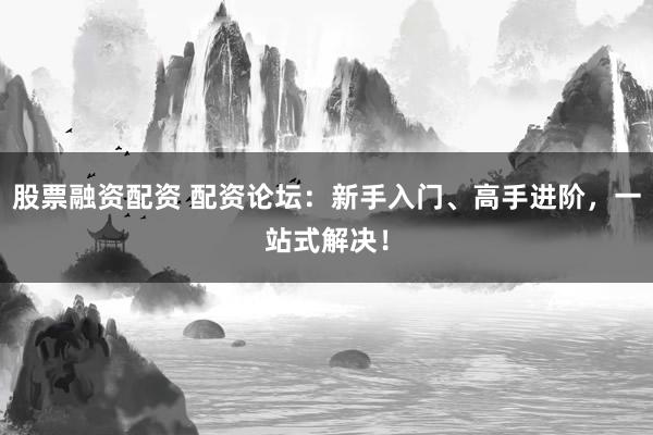 股票融资配资 配资论坛：新手入门、高手进阶，一站式解决！