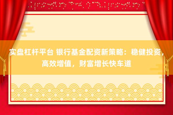 实盘杠杆平台 银行基金配资新策略：稳健投资，高效增值，财富增长快车道