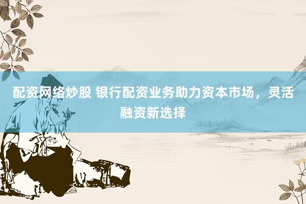 配资网络炒股 银行配资业务助力资本市场，灵活融资新选择