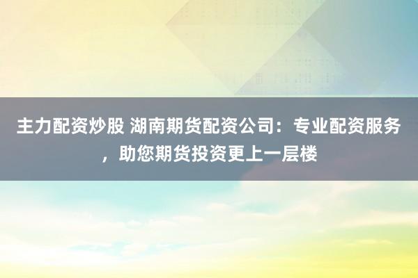 主力配资炒股 湖南期货配资公司：专业配资服务，助您期货投资更上一层楼
