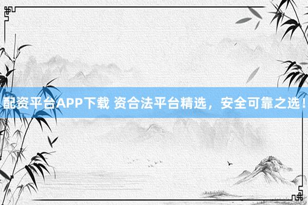 配资平台APP下载 资合法平台精选，安全可靠之选！