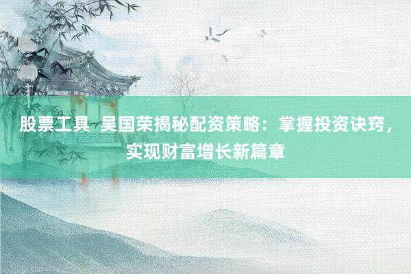 股票工具  吴国荣揭秘配资策略：掌握投资诀窍，实现财富增长新篇章