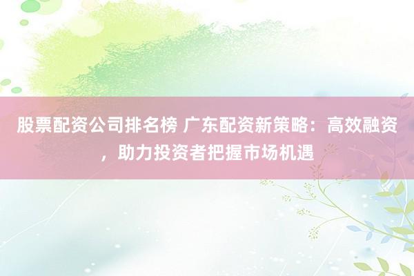 股票配资公司排名榜 广东配资新策略：高效融资，助力投资者把握市场机遇
