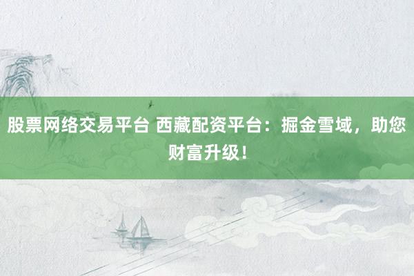 股票网络交易平台 西藏配资平台：掘金雪域，助您财富升级！