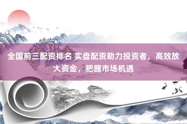 全国前三配资排名 实盘配资助力投资者，高效放大资金，把握市场机遇