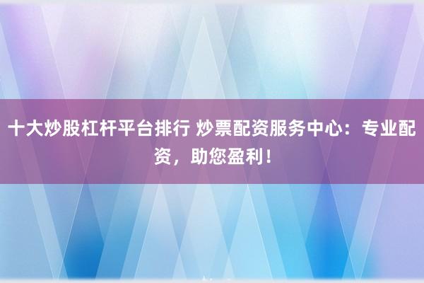 十大炒股杠杆平台排行 炒票配资服务中心：专业配资，助您盈利！