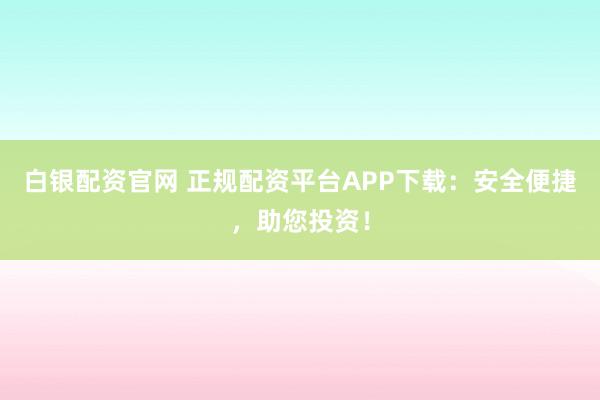 白银配资官网 正规配资平台APP下载：安全便捷，助您投资！