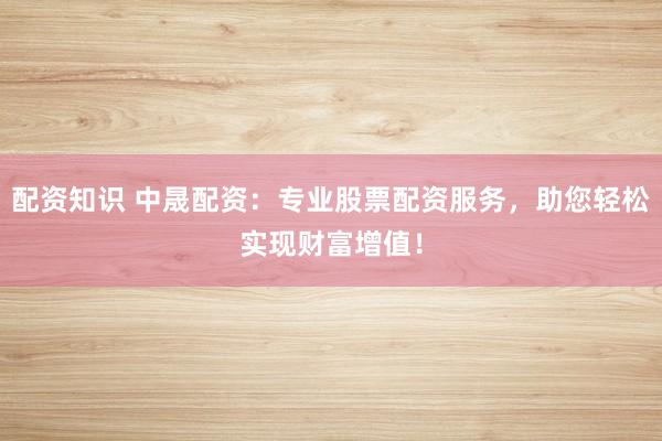 配资知识 中晟配资：专业股票配资服务，助您轻松实现财富增值！