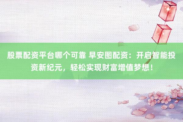 股票配资平台哪个可靠 早安图配资：开启智能投资新纪元，轻松实现财富增值梦想！