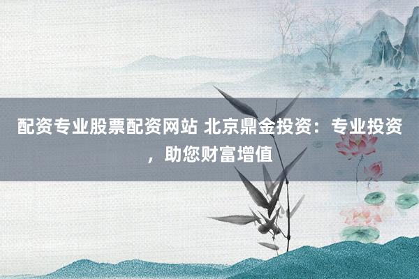 配资专业股票配资网站 北京鼎金投资：专业投资，助您财富增值