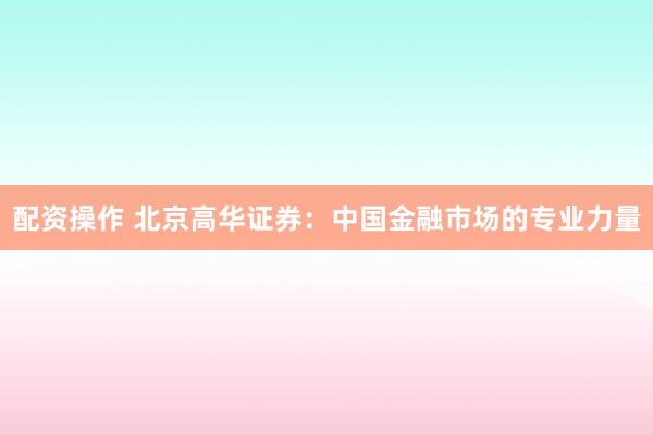 配资操作 北京高华证券：中国金融市场的专业力量