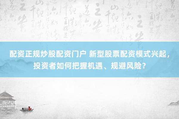 配资正规炒股配资门户 新型股票配资模式兴起，投资者如何把握机遇、规避风险？