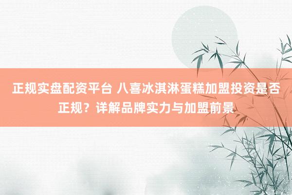 正规实盘配资平台 八喜冰淇淋蛋糕加盟投资是否正规？详解品牌实力与加盟前景