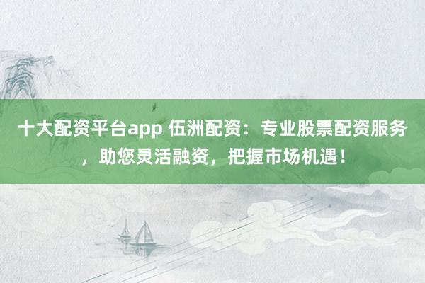 十大配资平台app 伍洲配资：专业股票配资服务，助您灵活融资，把握市场机遇！
