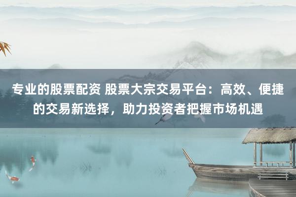 专业的股票配资 股票大宗交易平台：高效、便捷的交易新选择，助力投资者把握市场机遇