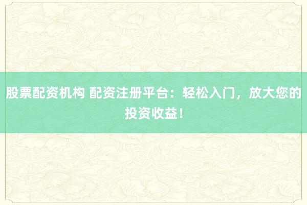 股票配资机构 配资注册平台：轻松入门，放大您的投资收益！