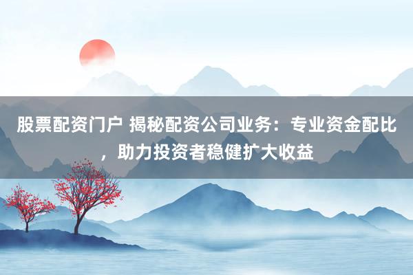 股票配资门户 揭秘配资公司业务：专业资金配比，助力投资者稳健扩大收益