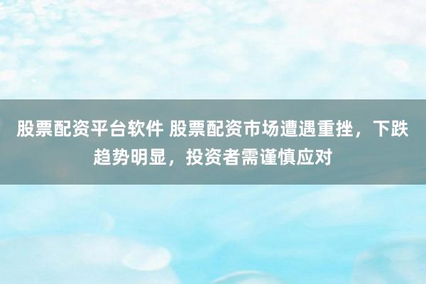 股票配资平台软件 股票配资市场遭遇重挫，下跌趋势明显，投资者需谨慎应对