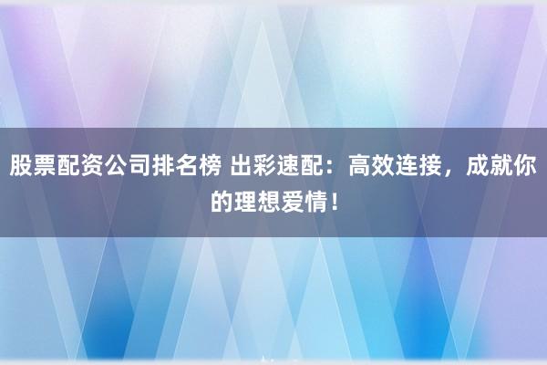 股票配资公司排名榜 出彩速配：高效连接，成就你的理想爱情！