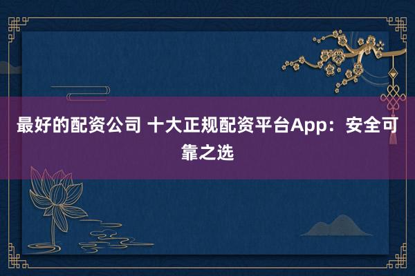 最好的配资公司 十大正规配资平台App：安全可靠之选