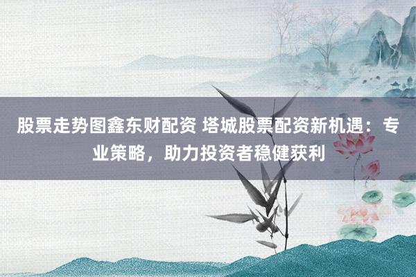 股票走势图鑫东财配资 塔城股票配资新机遇：专业策略，助力投资者稳健获利