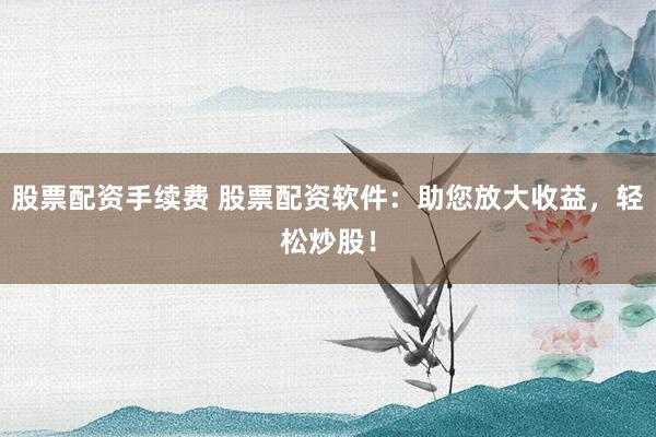 股票配资手续费 股票配资软件：助您放大收益，轻松炒股！