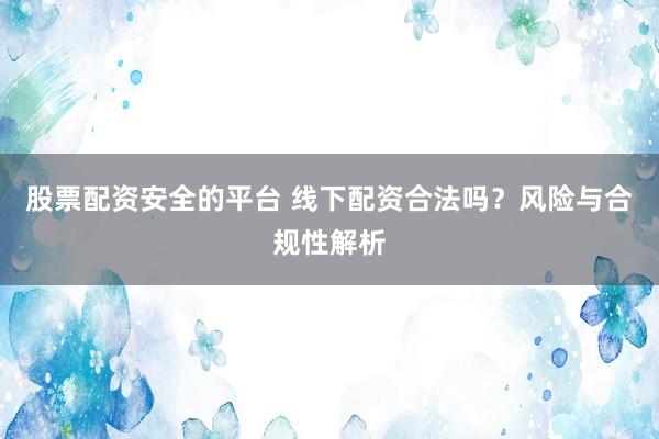 股票配资安全的平台 线下配资合法吗？风险与合规性解析