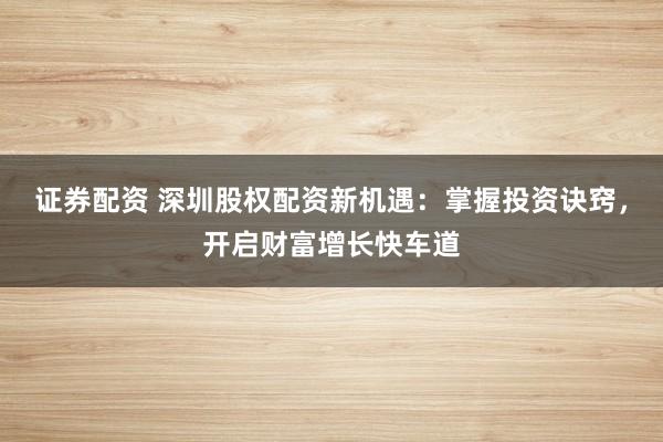 证券配资 深圳股权配资新机遇：掌握投资诀窍，开启财富增长快车道
