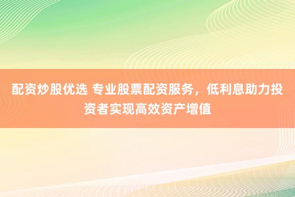 配资炒股优选 专业股票配资服务，低利息助力投资者实现高效资产增值