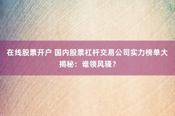 在线股票开户 国内股票杠杆交易公司实力榜单大揭秘：谁领风骚？