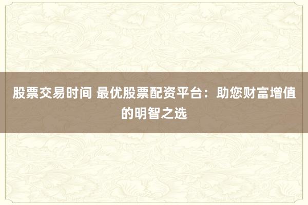 股票交易时间 最优股票配资平台：助您财富增值的明智之选