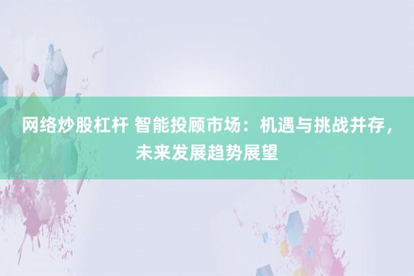 网络炒股杠杆 智能投顾市场：机遇与挑战并存，未来发展趋势展望