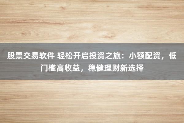 股票交易软件 轻松开启投资之旅：小额配资，低门槛高收益，稳健理财新选择