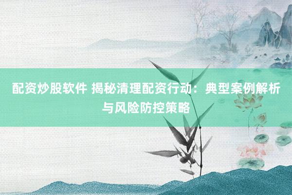 配资炒股软件 揭秘清理配资行动：典型案例解析与风险防控策略