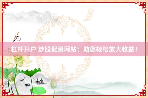 杠杆开户 炒股配资网站：助您轻松放大收益！