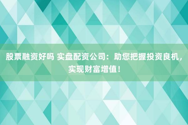股票融资好吗 实盘配资公司：助您把握投资良机，实现财富增值！
