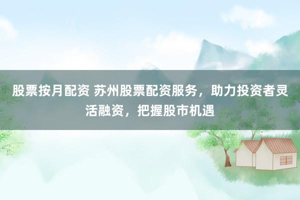 股票按月配资 苏州股票配资服务，助力投资者灵活融资，把握股市机遇