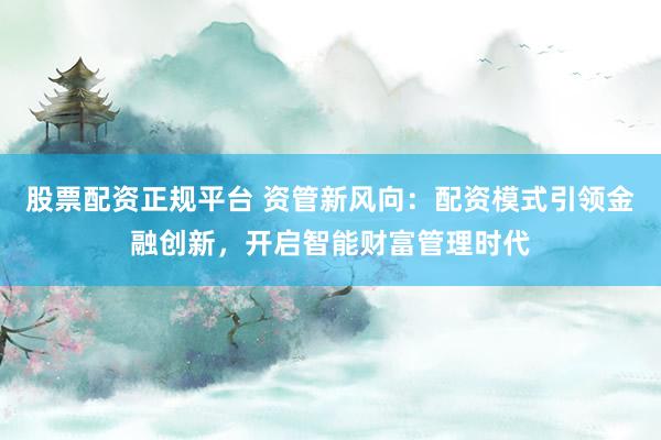 股票配资正规平台 资管新风向：配资模式引领金融创新，开启智能财富管理时代