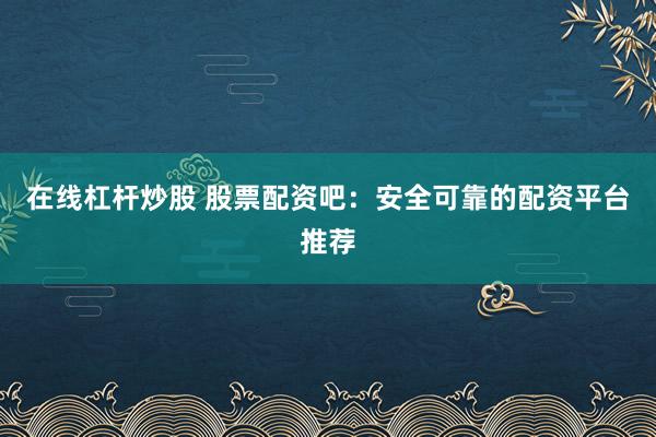 在线杠杆炒股 股票配资吧：安全可靠的配资平台推荐