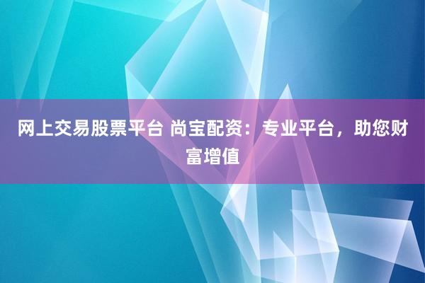 网上交易股票平台 尚宝配资：专业平台，助您财富增值