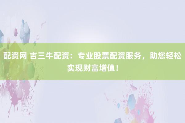 配资网 吉三牛配资：专业股票配资服务，助您轻松实现财富增值！