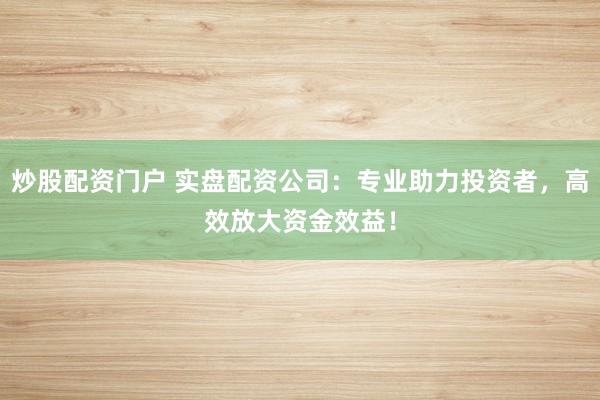 炒股配资门户 实盘配资公司：专业助力投资者，高效放大资金效益！